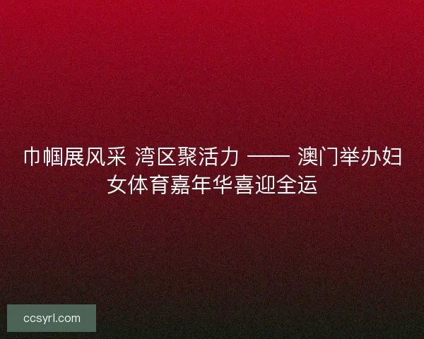 巾帼展风采 湾区聚活力 —— 澳门举办妇女体育嘉年华喜迎全运