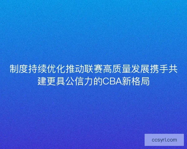 制度持续优化推动联赛高质量发展携手共建更具公信力的CBA新格局