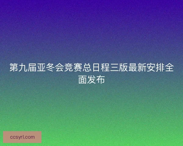 第九届亚冬会竞赛总日程三版最新安排全面发布